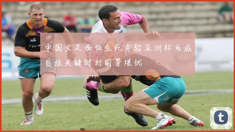 中国女足面临生死考验亚洲杯或成自救关键时刻前景堪忧