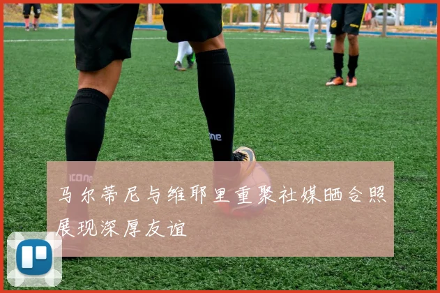 马尔蒂尼与维耶里重聚社媒晒合照展现深厚友谊