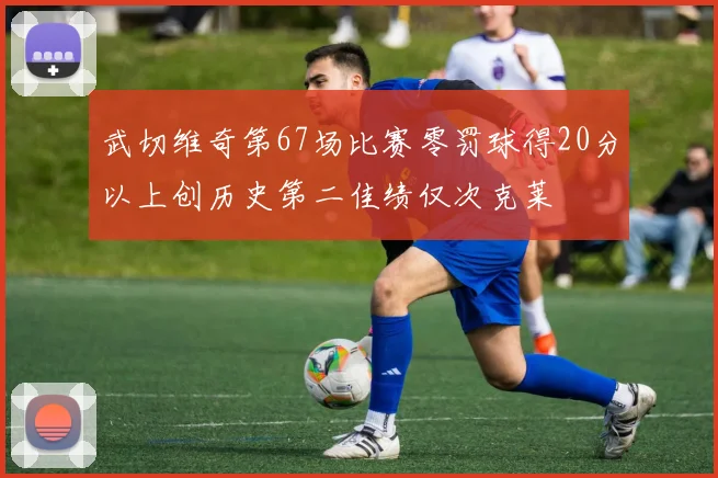 武切维奇第67场比赛零罚球得20分以上创历史第二佳绩仅次克莱