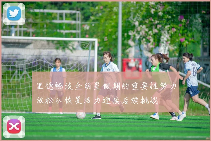 里德畅谈全明星假期的重要性努力放松以恢复活力迎接后续挑战