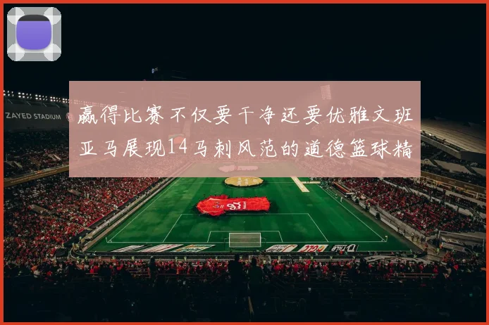赢得比赛不仅要干净还要优雅文班亚马展现14马刺风范的道德篮球精神
