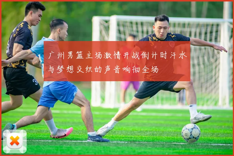 广州男篮主场激情开战倒计时汗水与梦想交织的声音响彻全场