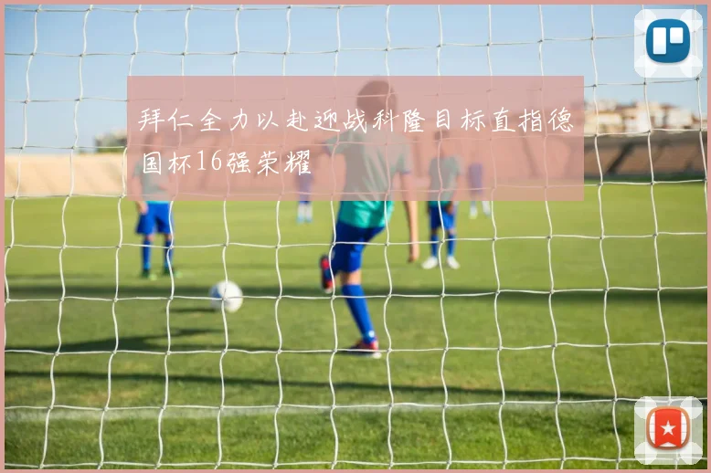 拜仁全力以赴迎战科隆目标直指德国杯16强荣耀