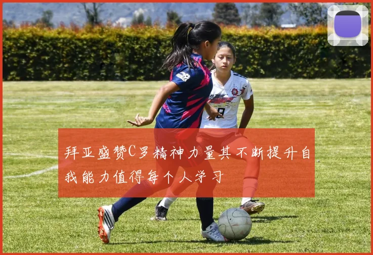 拜亚盛赞C罗精神力量其不断提升自我能力值得每个人学习